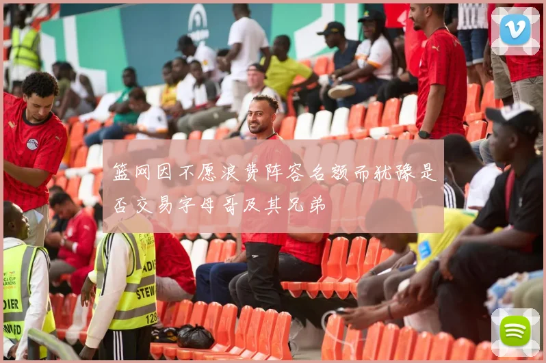 篮网因不愿浪费阵容名额而犹豫是否交易字母哥及其兄弟