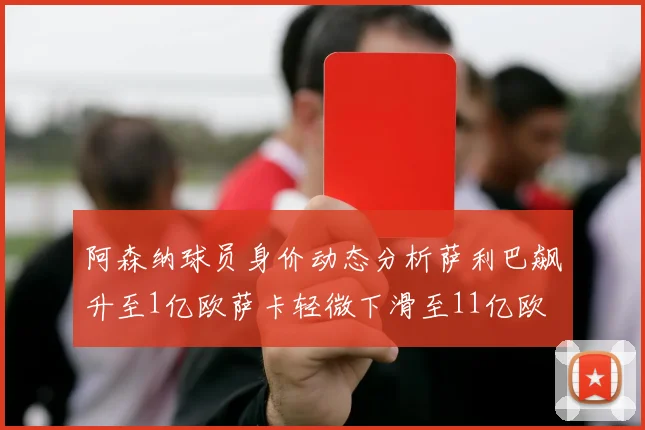阿森纳球员身价动态分析萨利巴飙升至1亿欧萨卡轻微下滑至11亿欧