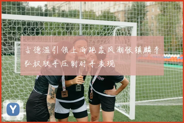 古德温引领上海跑轰风潮张镇麟李弘权联手压制对手表现