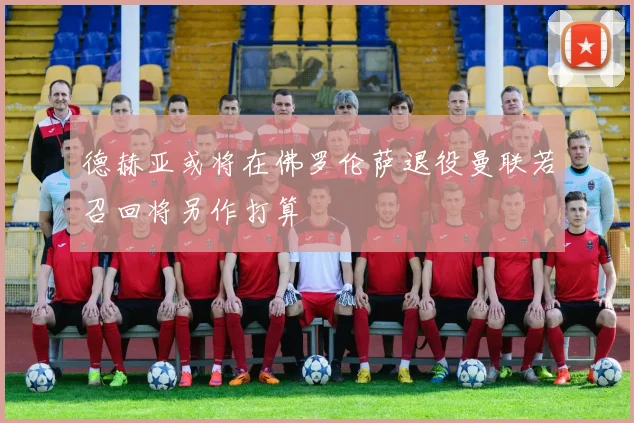 德赫亚或将在佛罗伦萨退役曼联若召回将另作打算