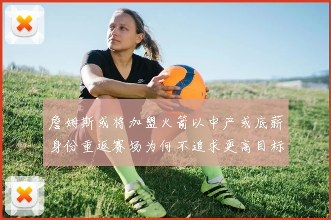 詹姆斯或将加盟火箭以中产或底薪身份重返赛场为何不追求更高目标