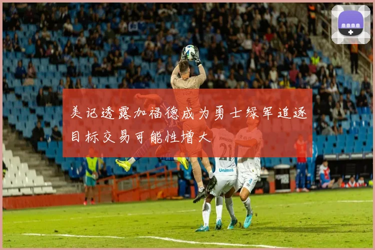 美记透露加福德成为勇士绿军追逐目标交易可能性增大