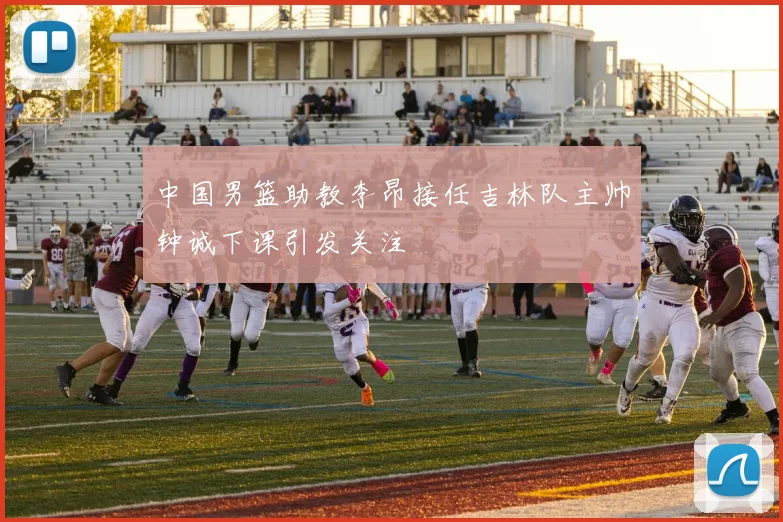 中国男篮助教李昂接任吉林队主帅钟诚下课引发关注