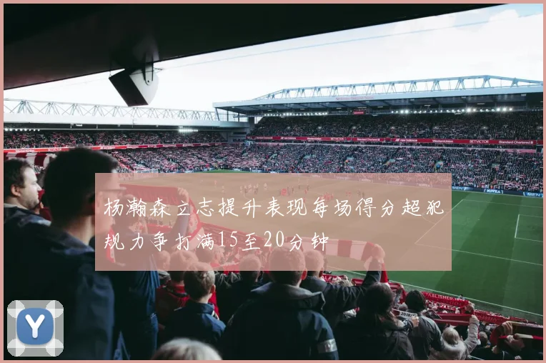 杨瀚森立志提升表现每场得分超犯规力争打满15至20分钟