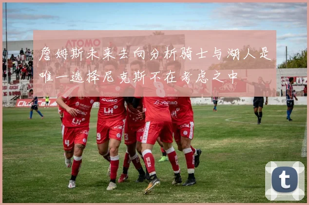 詹姆斯未来去向分析骑士与湖人是唯一选择尼克斯不在考虑之中