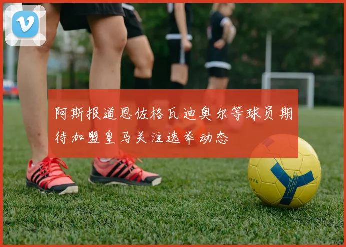 阿斯报道恩佐格瓦迪奥尔等球员期待加盟皇马关注选举动态