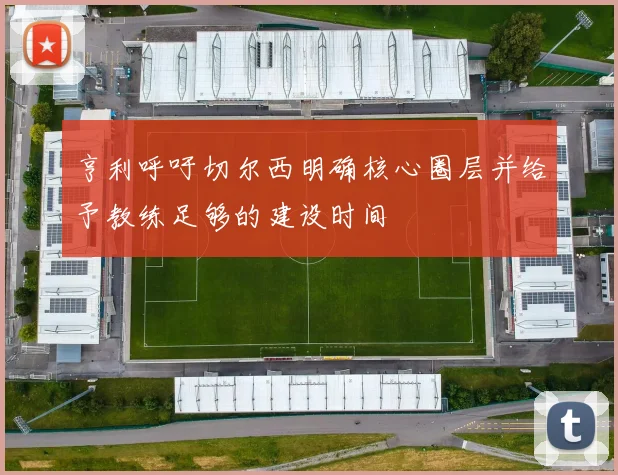 亨利呼吁切尔西明确核心圈层并给予教练足够的建设时间