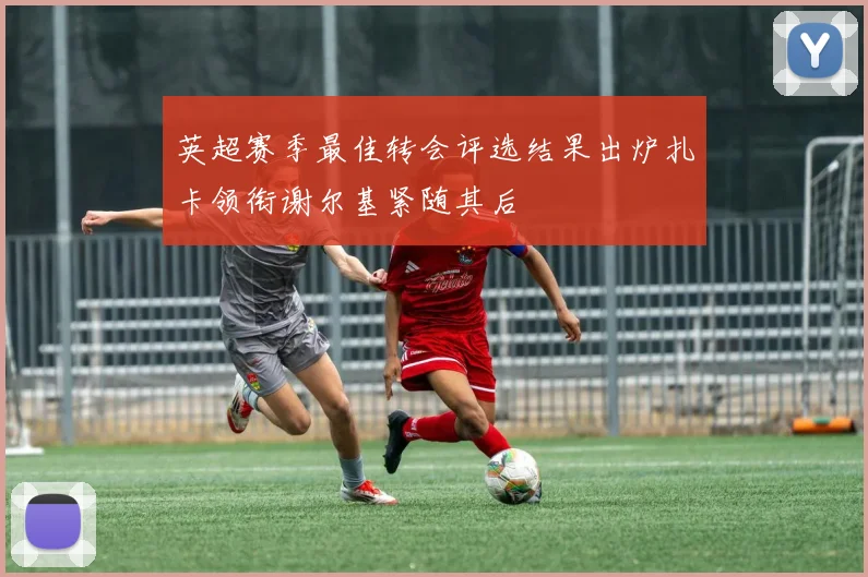 英超赛季最佳转会评选结果出炉扎卡领衔谢尔基紧随其后