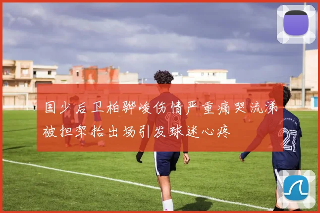 国少后卫柏骅峻伤情严重痛哭流涕被担架抬出场引发球迷心疼