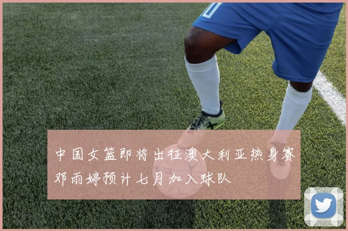 中国女篮即将出征澳大利亚热身赛邓雨婷预计七月加入球队