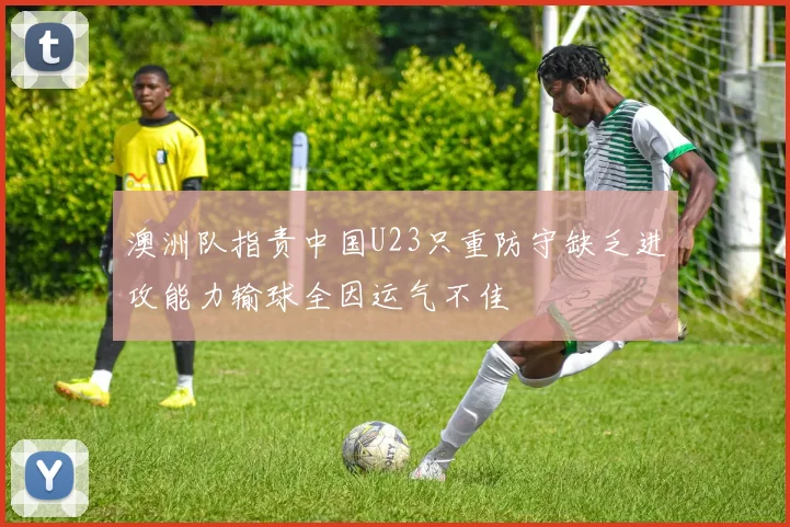澳洲队指责中国U23只重防守缺乏进攻能力输球全因运气不佳