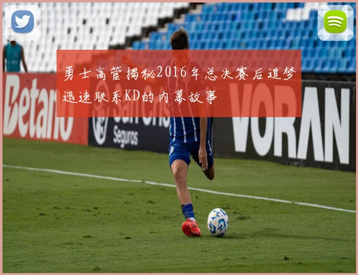 勇士高管揭秘2016年总决赛后追梦迅速联系KD的内幕故事
