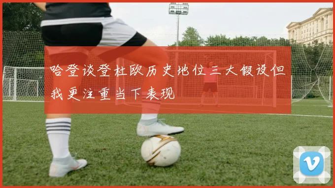 哈登谈登杜欧历史地位三大假设但我更注重当下表现